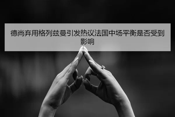 德尚弃用格列兹曼引发热议法国中场平衡是否受到影响