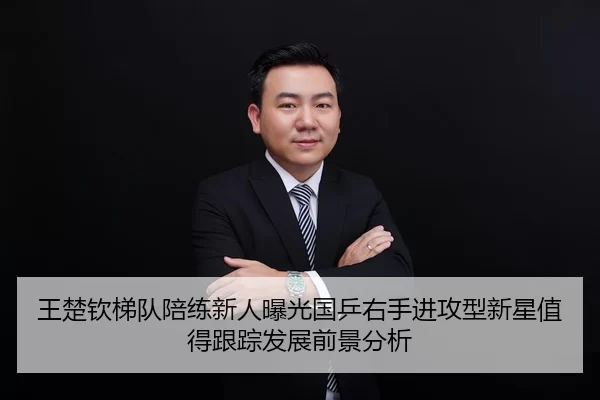 王楚钦梯队陪练新人曝光国乒右手进攻型新星值得跟踪发展前景分析