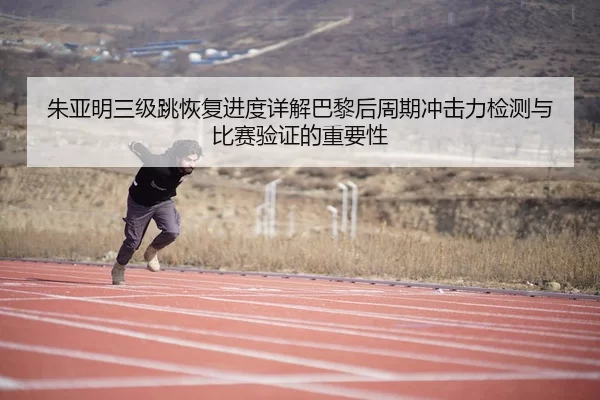 朱亚明三级跳恢复进度详解巴黎后周期冲击力检测与比赛验证的重要性