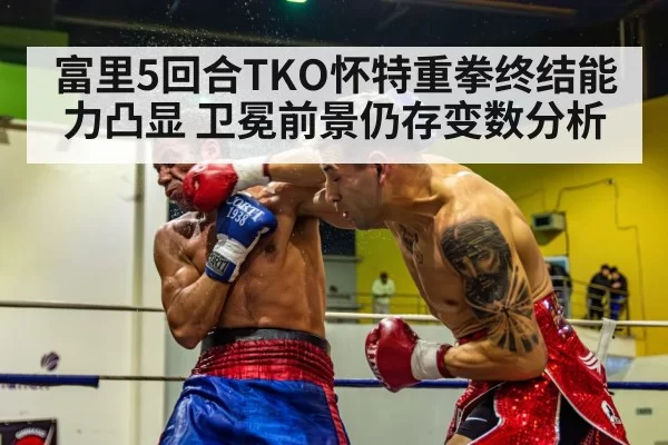 富里5回合TKO怀特重拳终结能力凸显 卫冕前景仍存变数分析