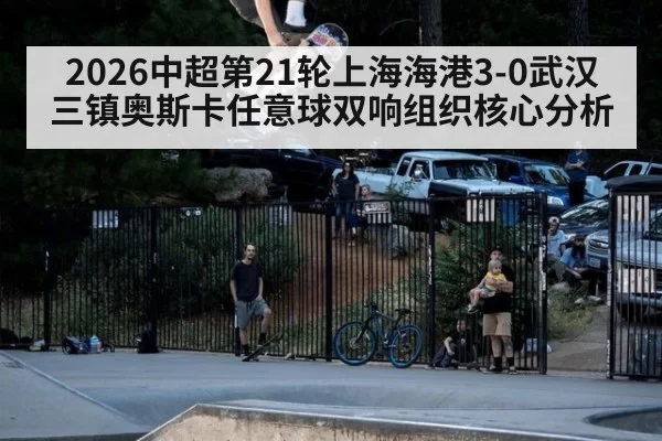 2026中超第21轮上海海港3-0武汉三镇奥斯卡任意球双响组织核心分析