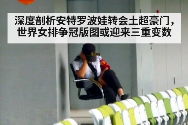 深度剖析安特罗波娃转会土超豪门，世界女排争冠版图或迎来三重变数