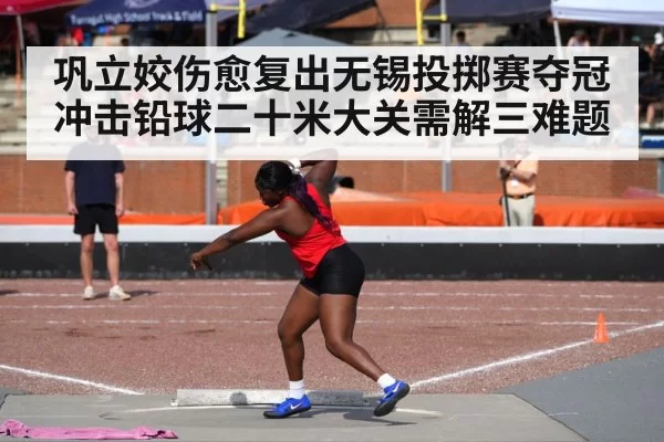 巩立姣伤愈复出无锡投掷赛夺冠 冲击铅球二十米大关需解三难题