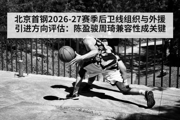 北京首钢2026-27赛季后卫线组织与外援引进方向评估:陈盈骏周琦兼容性成关键