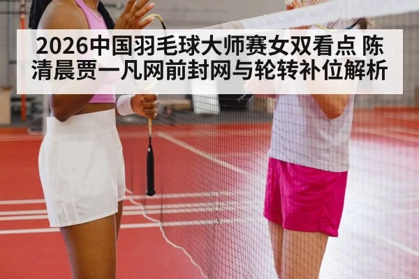 2026中国羽毛球大师赛女双看点 陈清晨贾一凡网前封网与轮转补位解析